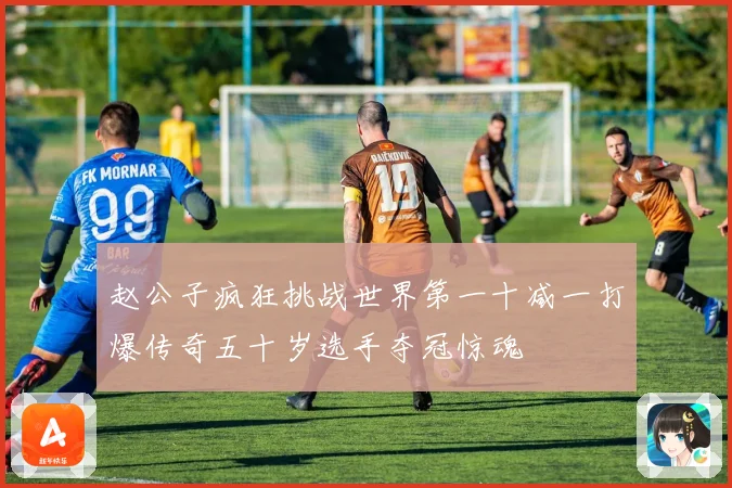 赵公子疯狂挑战世界第一十减一打爆传奇五十岁选手夺冠惊魂