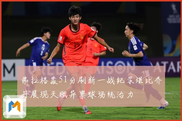 弗拉格轰51分刷新一战纪录堪比乔丹展现天赋异禀球场统治力