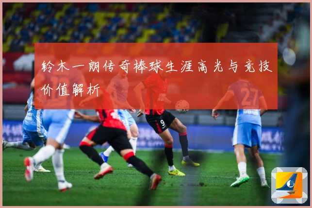 铃木一朗传奇棒球生涯高光与竞技价值解析