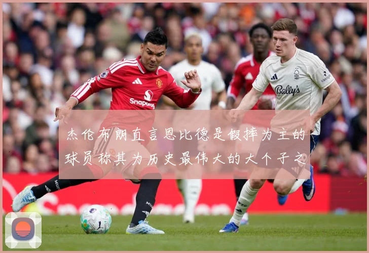 杰伦布朗直言恩比德是假摔为主的球员称其为历史最伟大的大个子之赛场复盘