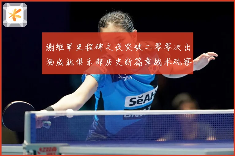 谢维军里程碑之夜突破二零零次出场成就俱乐部历史新篇章战术观察