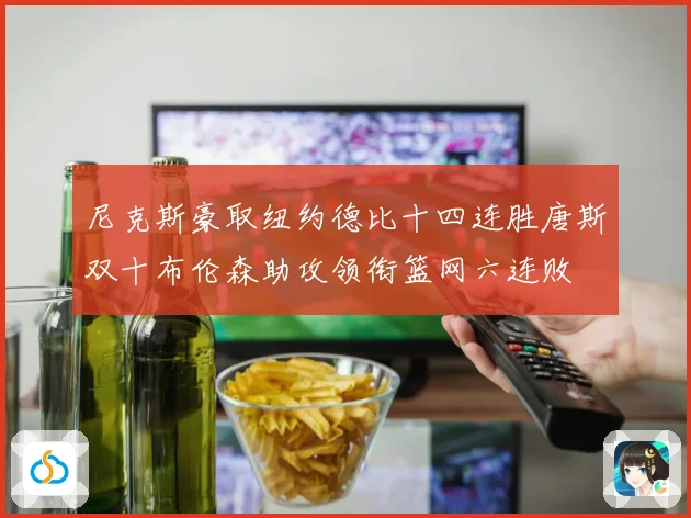 尼克斯豪取纽约德比十四连胜唐斯双十布伦森助攻领衔篮网六连败