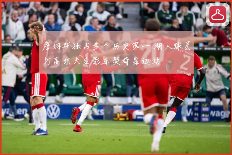 詹姆斯独占多个历史第一 湖人球员打高尔夫合影东契奇靠边站