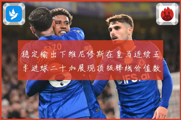 稳定输出下维尼修斯在皇马连续五季进球二十加展现顶级锋线价值数据研判