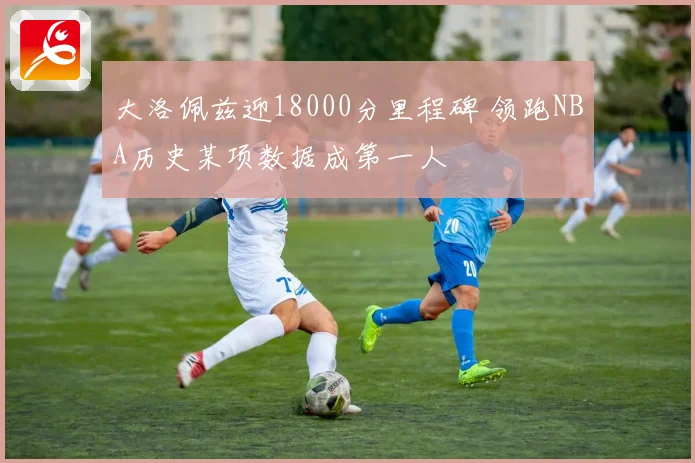 大洛佩兹迎18000分里程碑 领跑NBA历史某项数据成第一人