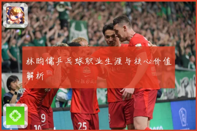 林昀儒乒乓球职业生涯与核心价值解析
