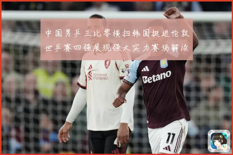 中国男乒三比零横扫韩国挺进伦敦世乒赛四强展现强大实力赛场解读